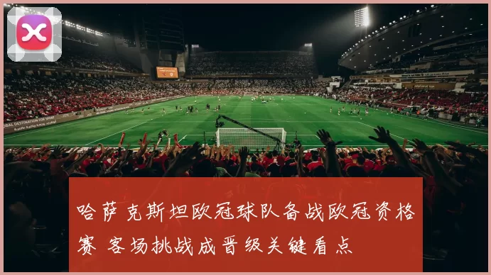 哈萨克斯坦欧冠球队备战欧冠资格赛 客场挑战成晋级关键看点