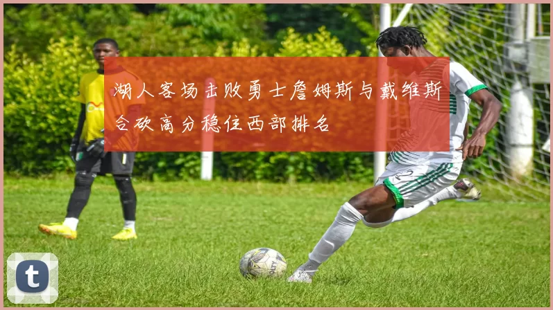 湖人客场击败勇士詹姆斯与戴维斯合砍高分稳住西部排名