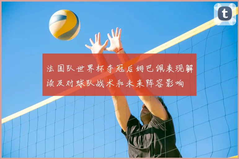 法国队世界杯夺冠后姆巴佩表现解读及对球队战术和未来阵容影响