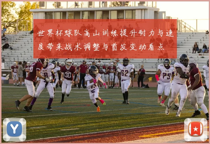 世界杯球队高山训练提升耐力与速度带来战术调整与首发变动看点