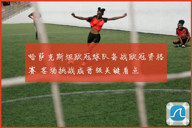 哈萨克斯坦欧冠球队备战欧冠资格赛 客场挑战成晋级关键看点