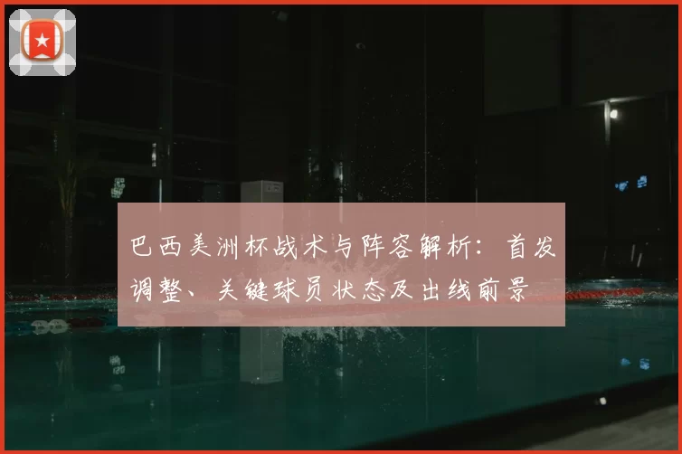巴西美洲杯战术与阵容解析：首发调整、关键球员状态及出线前景