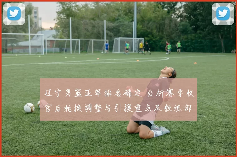 辽宁男篮亚军排名确定 分析赛季收官后轮换调整与引援重点及教练部署