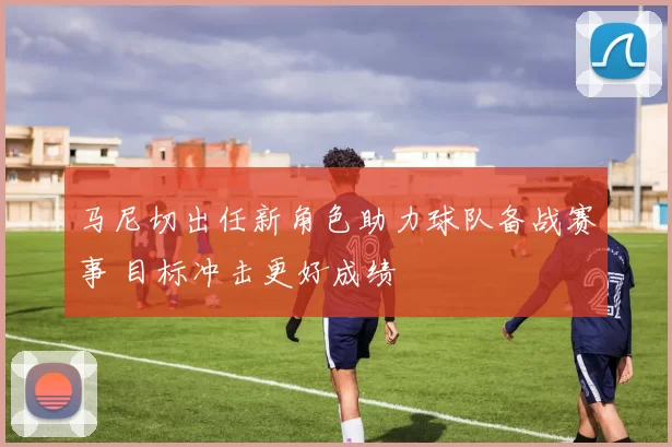 马尼切出任新角色助力球队备战赛事 目标冲击更好成绩