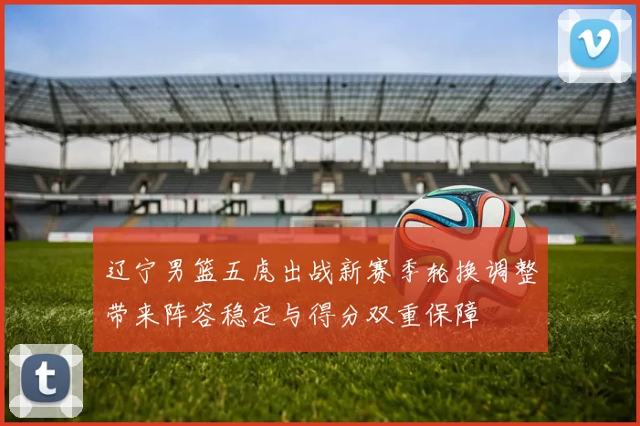 辽宁男篮五虎出战新赛季轮换调整带来阵容稳定与得分双重保障