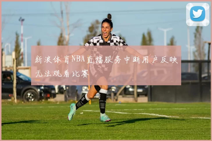 新浪体育NBA直播服务中断用户反映无法观看比赛