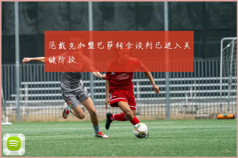 范戴克加盟巴萨转会谈判已进入关键阶段