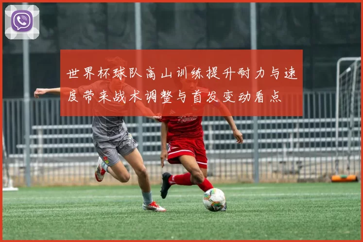 世界杯球队高山训练提升耐力与速度带来战术调整与首发变动看点