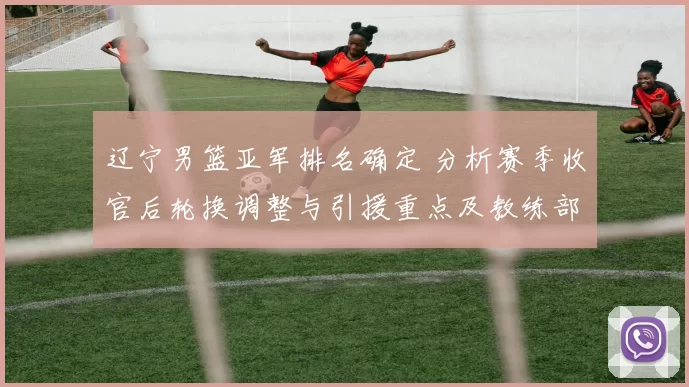 辽宁男篮亚军排名确定 分析赛季收官后轮换调整与引援重点及教练部署