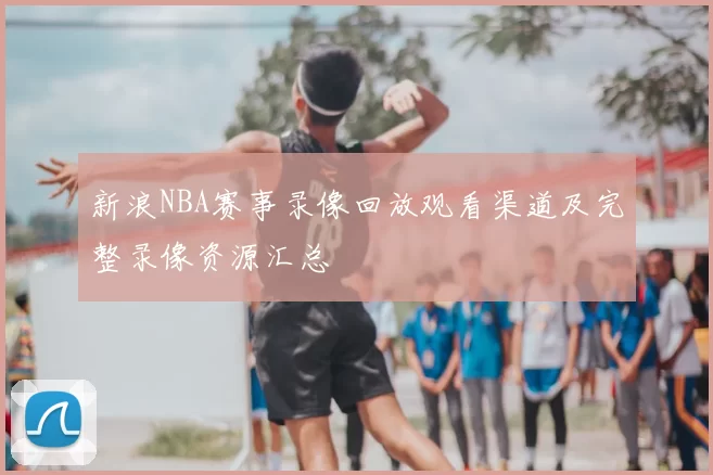 新浪NBA赛事录像回放观看渠道及完整录像资源汇总