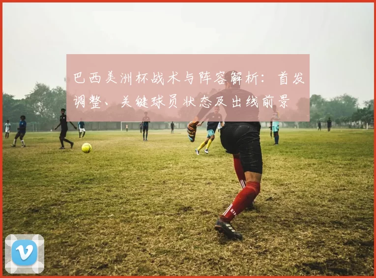 巴西美洲杯战术与阵容解析：首发调整、关键球员状态及出线前景