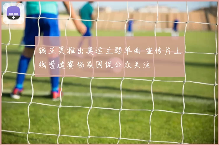 钱正昊推出奥运主题单曲 宣传片上线营造赛场氛围促公众关注