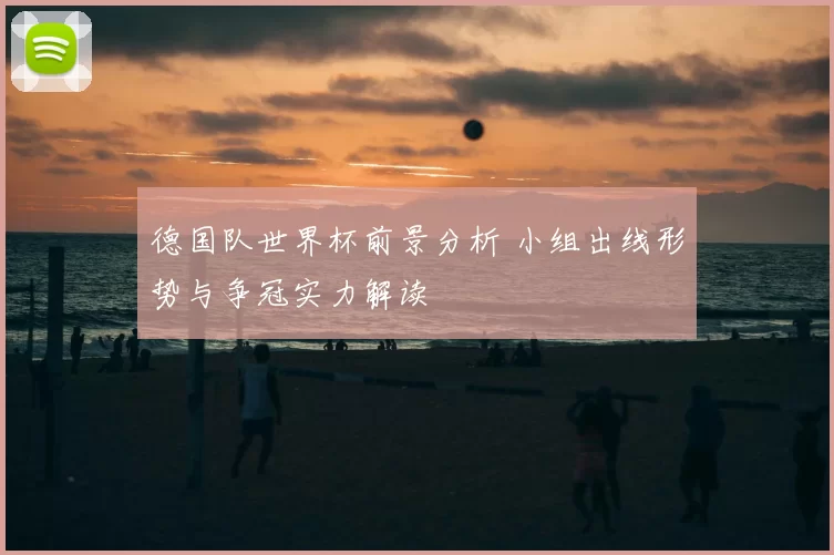 德国队世界杯前景分析 小组出线形势与争冠实力解读