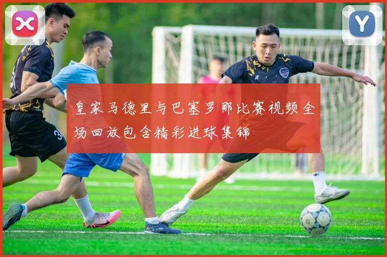 皇家马德里与巴塞罗那比赛视频全场回放包含精彩进球集锦