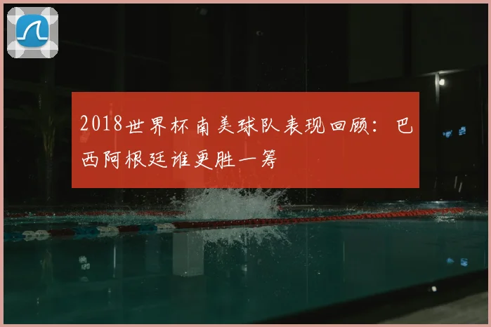 2018世界杯南美球队表现回顾:巴西阿根廷谁更胜一筹