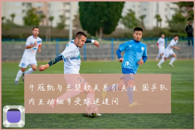 牛冠凯与王楚钦关系引关注 国乒队内互动细节受球迷追问