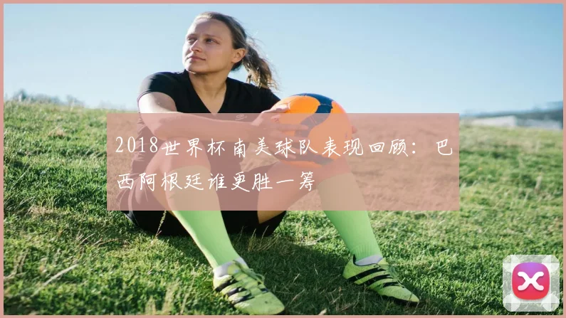 2018世界杯南美球队表现回顾:巴西阿根廷谁更胜一筹