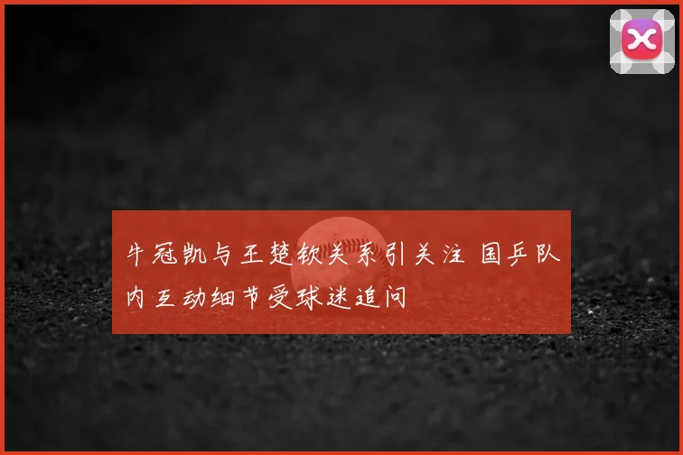 牛冠凯与王楚钦关系引关注 国乒队内互动细节受球迷追问