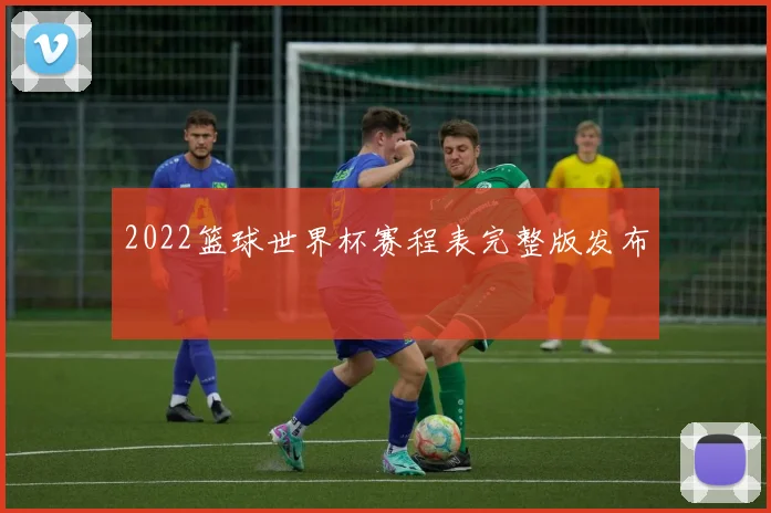 2022篮球世界杯赛程表完整版发布