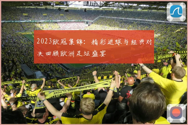 2023欧冠集锦:精彩进球与经典对决回顾欧洲足坛盛宴