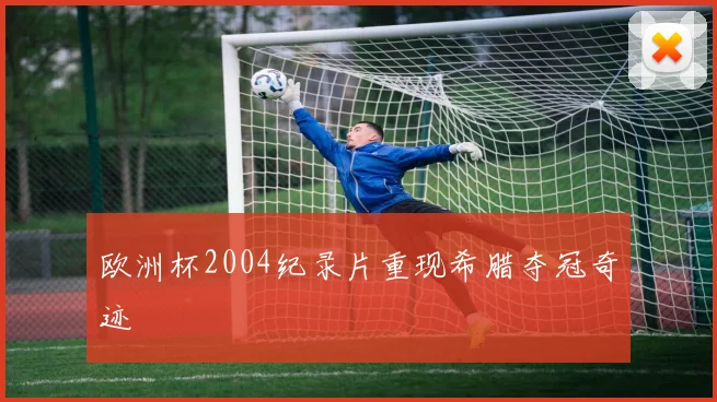 欧洲杯2004纪录片重现希腊夺冠奇迹