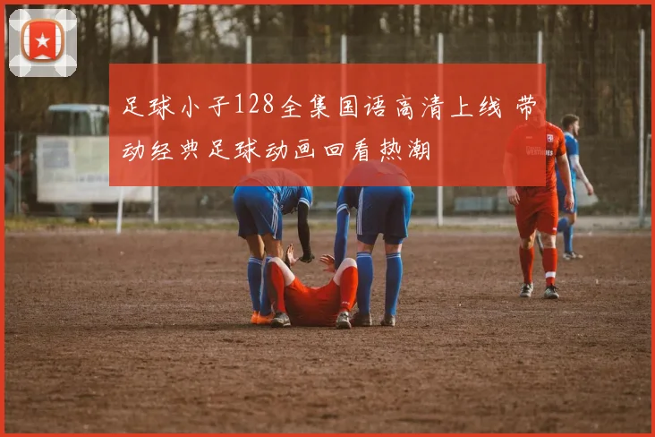 足球小子128全集国语高清上线 带动经典足球动画回看热潮